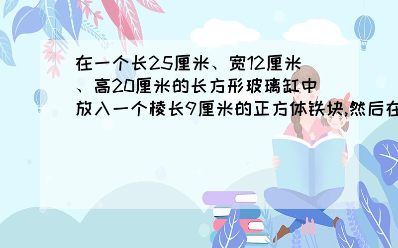 在一个长25厘米、宽12厘米、高20厘米的长方形玻璃缸中放入一个棱长9厘米的正方体铁块,然后在玻璃缸中加入一些水,使铁块完全沉没在水中.当铁块从水中取出时,玻璃缸中的水会下降多少厘