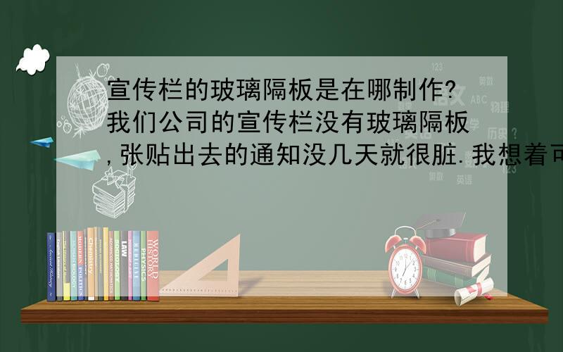 宣传栏的玻璃隔板是在哪制作?我们公司的宣传栏没有玻璃隔板,张贴出去的通知没几天就很脏.我想着可以安装个玻璃隔板,但是不知道要去什么地方制作?一般是哪些公司负责这些的呢?