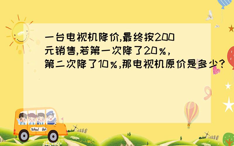 一台电视机降价,最终按200元销售,若第一次降了20％,第二次降了10％,那电视机原价是多少?