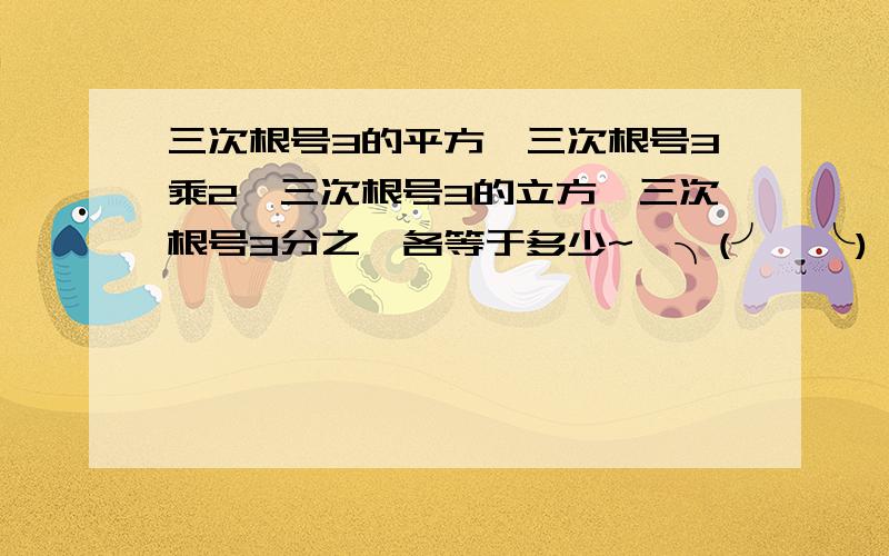 三次根号3的平方,三次根号3乘2,三次根号3的立方,三次根号3分之一各等于多少~★╮(╯▽╰)╭~★