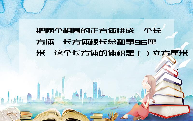 把两个相同的正方体拼成一个长方体,长方体棱长总和事96厘米,这个长方体的体积是（）立方厘米