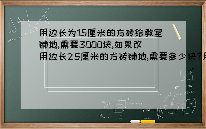 用边长为15厘米的方砖给教室铺地,需要3000块,如果改用边长25厘米的方砖铺地,需要多少块?用比例方程的方法,写比例关系式老师的要求是这样的 如果是反比例,则：∵ （）×（）=（）（一定）