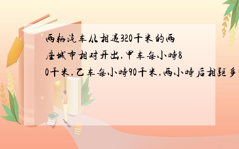 两辆汽车从相遇320千米的两座城市相对开出,甲车每小时80千米,乙车每小时90千米,两小时后相距多少米?快点啊，慢死了，我要睡了，明天还要期末考试呢，急需啊