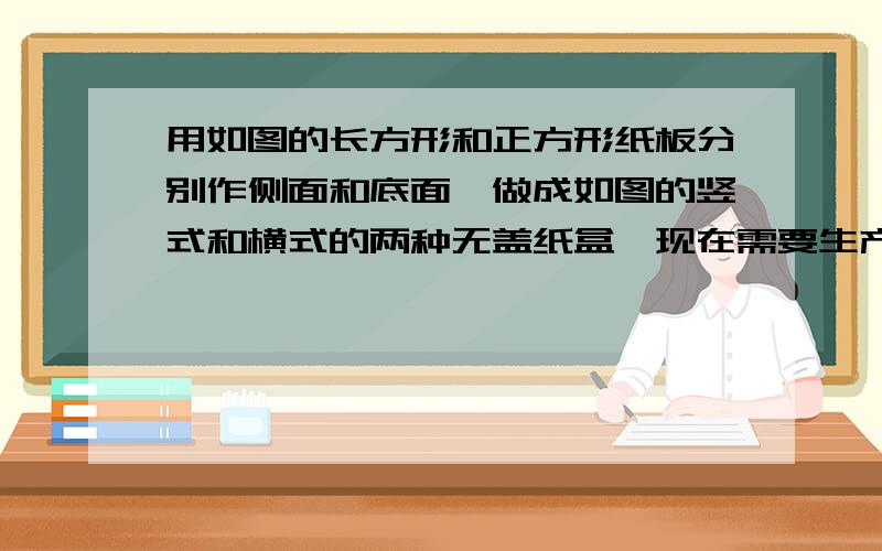 用如图的长方形和正方形纸板分别作侧面和底面,做成如图的竖式和横式的两种无盖纸盒,现在需要生产竖式纸盒与横式纸盒的个数比是4 ：3,为使长方形和正方形纸板恰好都能用完,进料时长方