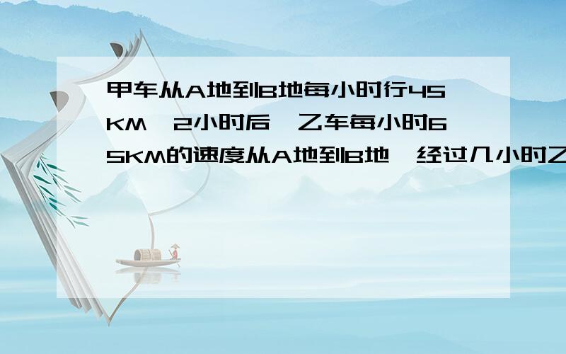 甲车从A地到B地每小时行45KM,2小时后,乙车每小时65KM的速度从A地到B地,经过几小时乙车能追上甲车?