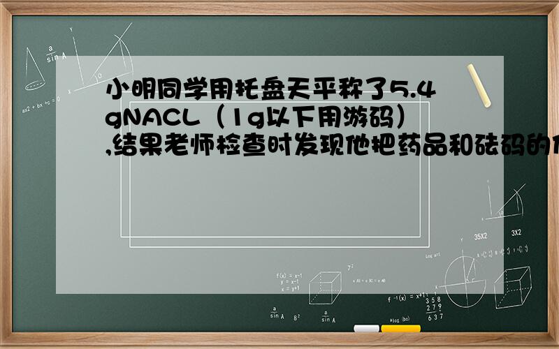 小明同学用托盘天平称了5.4gNACL（1g以下用游码）,结果老师检查时发现他把药品和砝码的位置颠倒了,他称得NACL的实际质量为______g.