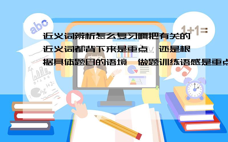 近义词辨析怎么复习啊把有关的近义词都背下来是重点,还是根据具体题目的语境,做题训练语感是重点?