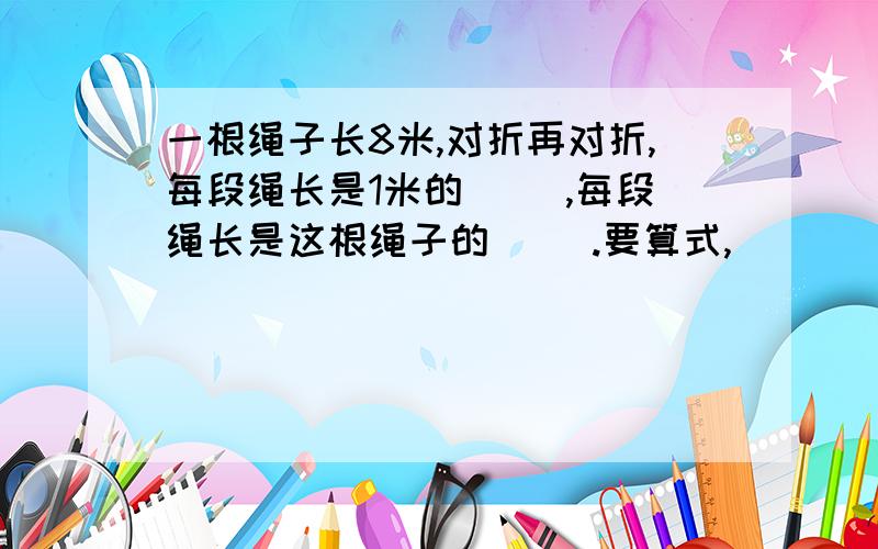 一根绳子长8米,对折再对折,每段绳长是1米的( ),每段绳长是这根绳子的（ ）.要算式,