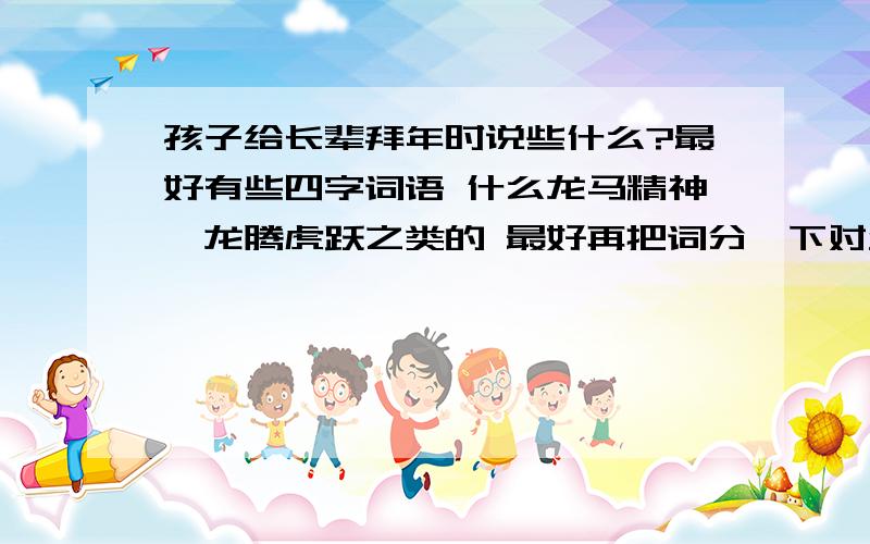 孩子给长辈拜年时说些什么?最好有些四字词语 什么龙马精神、龙腾虎跃之类的 最好再把词分一下对父母说的~最好是带龙的词