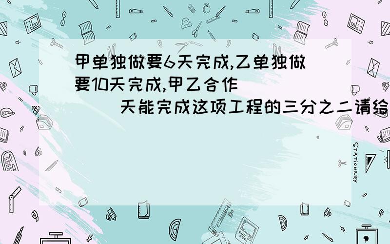 甲单独做要6天完成,乙单独做要10天完成,甲乙合作(     )天能完成这项工程的三分之二请给详细解答,谢谢