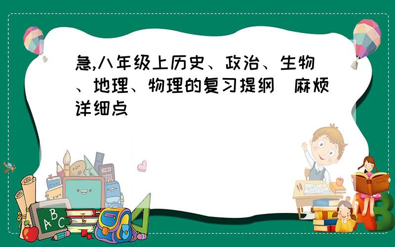 急,八年级上历史、政治、生物、地理、物理的复习提纲（麻烦详细点）