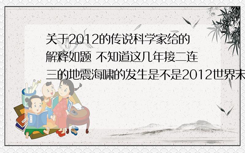 关于2012的传说科学家给的解释如题 不知道这几年接二连三的地震海啸的发生是不是2012世界末日传说的前兆呢?科学家,研究家们给的解释是什么?