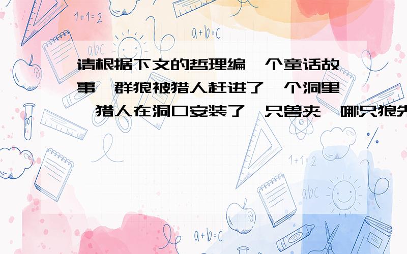 请根据下文的哲理编一个童话故事一群狼被猎人赶进了一个洞里,猎人在洞口安装了一只兽夹,哪只狼先出洞就会被兽夹夹住.不过这样一来,其余的狼就可以逃脱了.狼群在洞里讨论谁先出洞的