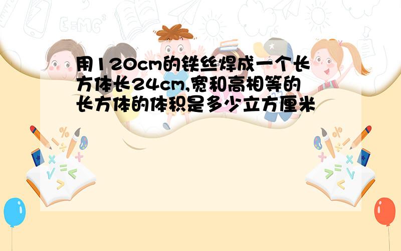 用120cm的铁丝焊成一个长方体长24cm,宽和高相等的长方体的体积是多少立方厘米