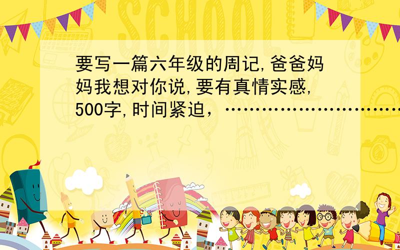 要写一篇六年级的周记,爸爸妈妈我想对你说,要有真情实感,500字,时间紧迫，…………………………………………悬赏15分………………………………………………………………………………