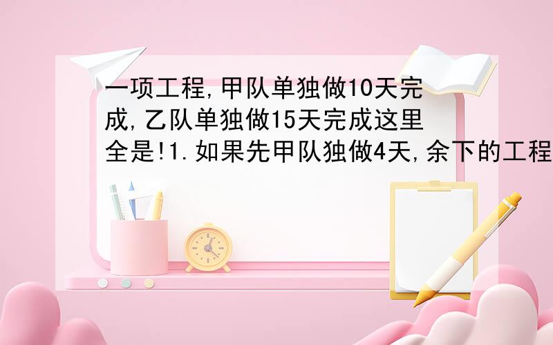 一项工程,甲队单独做10天完成,乙队单独做15天完成这里全是!1.如果先甲队独做4天,余下的工程由乙队单独去完成,乙队还要做几天?2.如果先乙队独做4天,余下的工程由甲队单独去完成,甲队还要