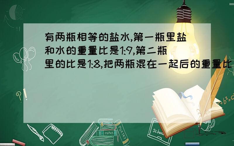 有两瓶相等的盐水,第一瓶里盐和水的重量比是1:9,第二瓶里的比是1:8,把两瓶混在一起后的重量比是多少?