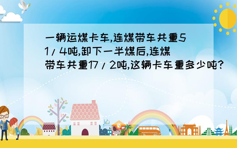 一辆运煤卡车,连煤带车共重51/4吨,卸下一半煤后,连煤带车共重17/2吨,这辆卡车重多少吨?