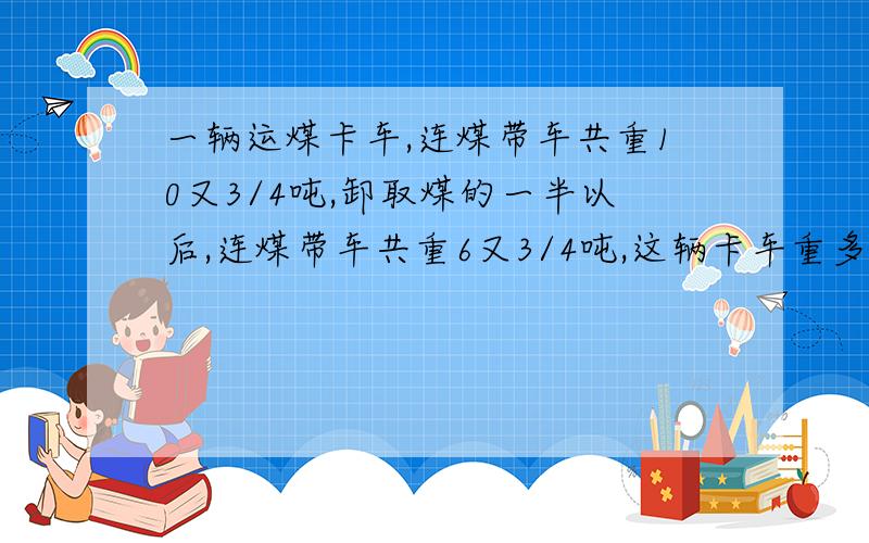 一辆运煤卡车,连煤带车共重10又3/4吨,卸取煤的一半以后,连煤带车共重6又3/4吨,这辆卡车重多少吨?列出算式