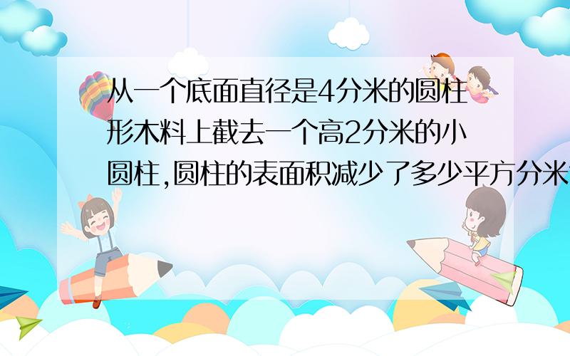 从一个底面直径是4分米的圆柱形木料上截去一个高2分米的小圆柱,圆柱的表面积减少了多少平方分米?