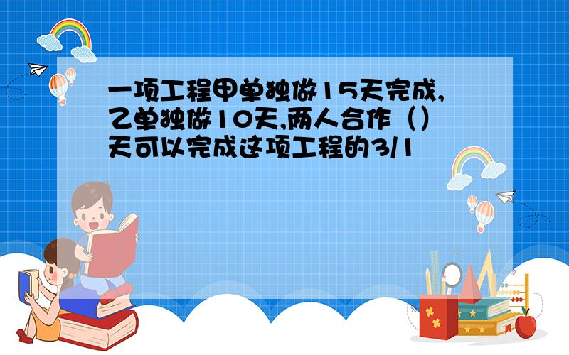 一项工程甲单独做15天完成,乙单独做10天,两人合作（）天可以完成这项工程的3/1