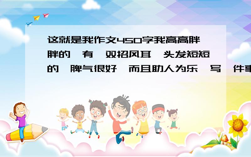 这就是我作文450字我高高胖胖的,有一双招风耳,头发短短的,脾气很好,而且助人为乐,写一件事,是一事一中心,不少于450字