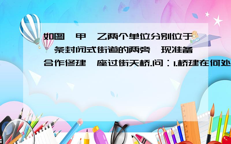 如图,甲、乙两个单位分别位于一条封闭式街道的两旁,现准备合作修建一座过街天桥.问：1.桥建在何处才能使甲到乙的路线最短?注意,桥必须与街道垂直.2.桥建在何处才能使甲,乙到桥的距离