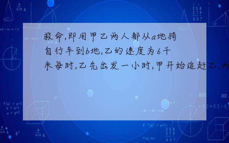 救命,即用甲乙两人都从a地骑自行车到b地,乙的速度为6千米每时,乙先出发一小时,甲开始追赶乙,两小时后,甲追到乙后面两千米处,则甲的速度为 千米每时.