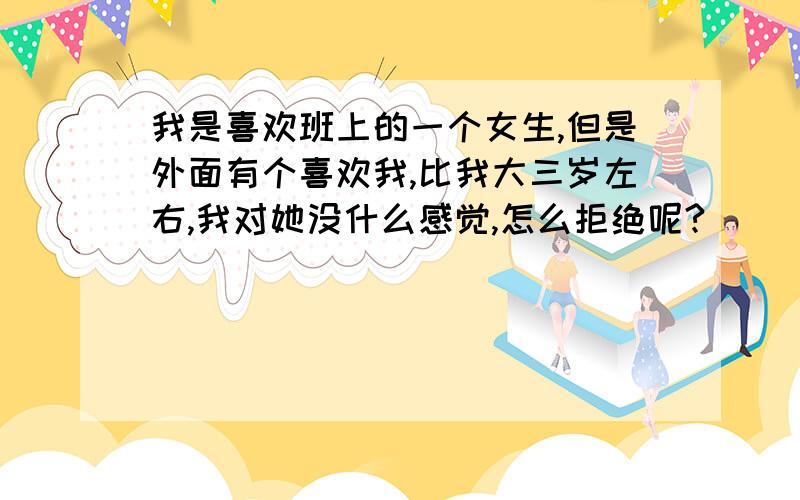 我是喜欢班上的一个女生,但是外面有个喜欢我,比我大三岁左右,我对她没什么感觉,怎么拒绝呢?