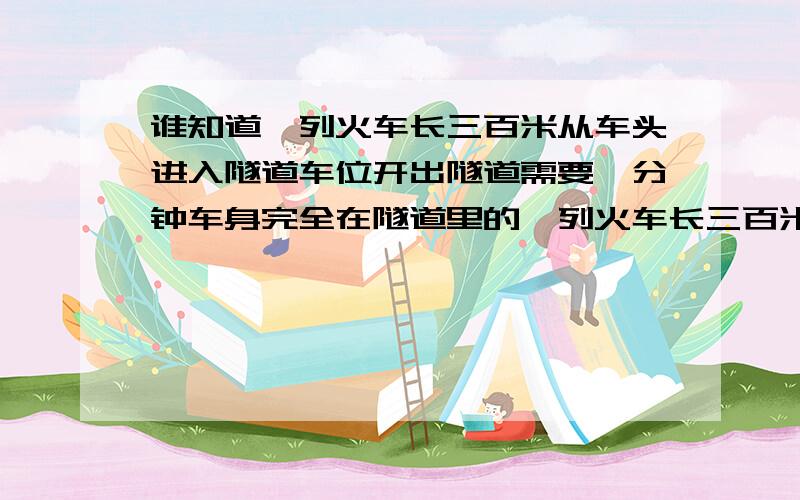 谁知道一列火车长三百米从车头进入隧道车位开出隧道需要一分钟车身完全在隧道里的一列火车长三百米从车头进入隧道车位开出隧道需要一分钟车身完全在隧道里的时间是30秒则隧道的长