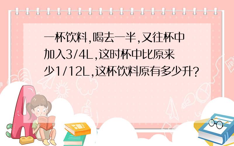一杯饮料,喝去一半,又往杯中加入3/4L,这时杯中比原来少1/12L,这杯饮料原有多少升?