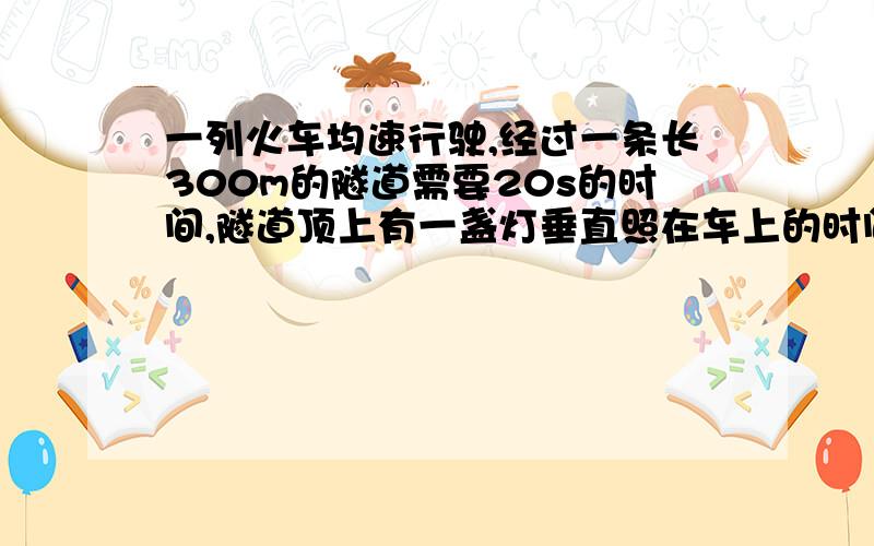 一列火车均速行驶,经过一条长300m的隧道需要20s的时间,隧道顶上有一盏灯垂直照在车上的时间为10s根据以上数值,能求出火车的长度吗?若能是多少?不能说明原因.