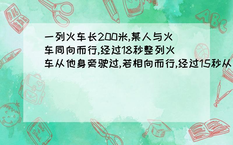 一列火车长200米,某人与火车同向而行,经过18秒整列火车从他身旁驶过,若相向而行,经过15秒从身旁驶过问该人和火车的速度列出方程即可