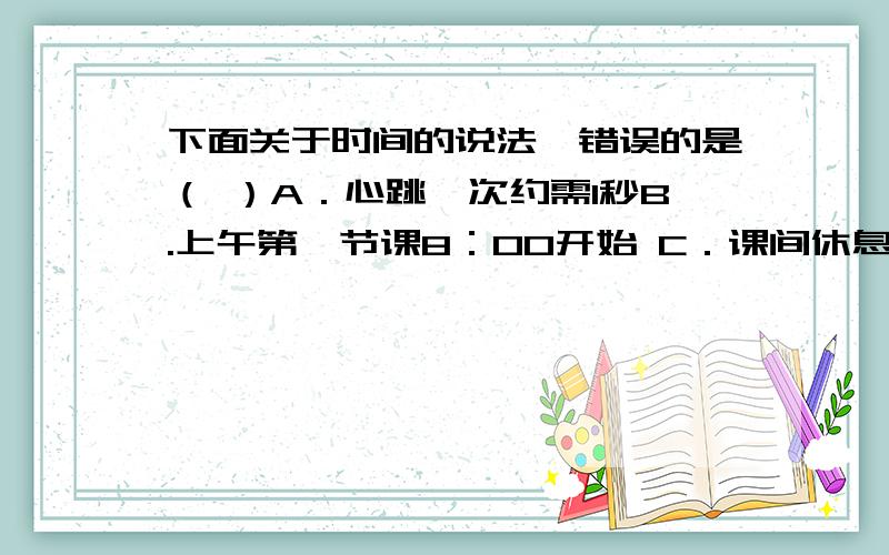 下面关于时间的说法,错误的是（ ）A．心跳一次约需1秒B.上午第一节课8：00开始 C．课间休息10分钟 D.一位对不起，D是：一位同学跑1000米的成绩为15秒.