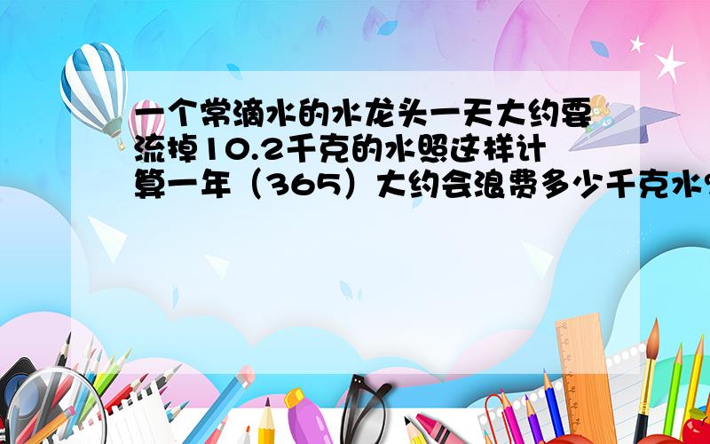 一个常滴水的水龙头一天大约要流掉10.2千克的水照这样计算一年（365）大约会浪费多少千克水?如果每人每天需要约2.5千克的水浪费的水这些水可以供一个人维持生命大约多少天?算式!列清楚