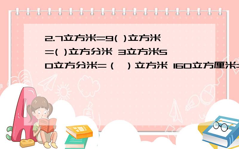 2.7立方米=9( )立方米=( )立方分米 3立方米50立方分米=（ ）立方米 160立方厘米=()毫升=（）升