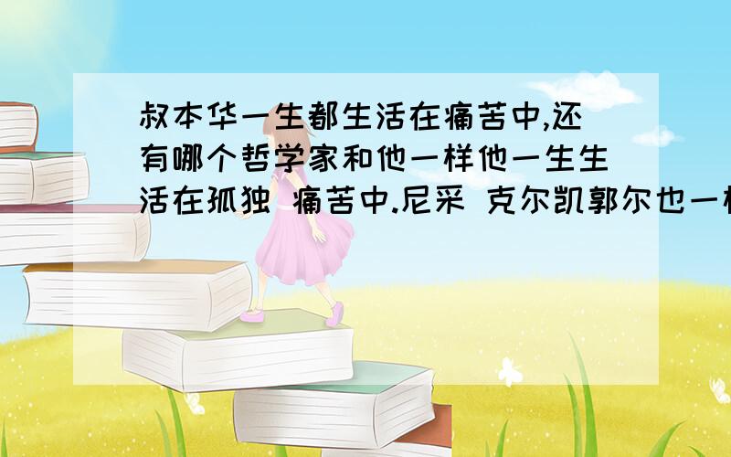 叔本华一生都生活在痛苦中,还有哪个哲学家和他一样他一生生活在孤独 痛苦中.尼采 克尔凯郭尔也一样.除了他们之外还有哪些哲学家和他们一样?