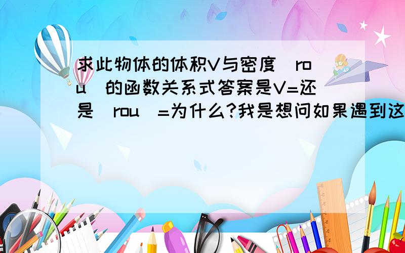 求此物体的体积V与密度（rou）的函数关系式答案是V=还是（rou）=为什么?我是想问如果遇到这一类的问题应该要把哪个变量放在前面，最好举几个例子。谢谢