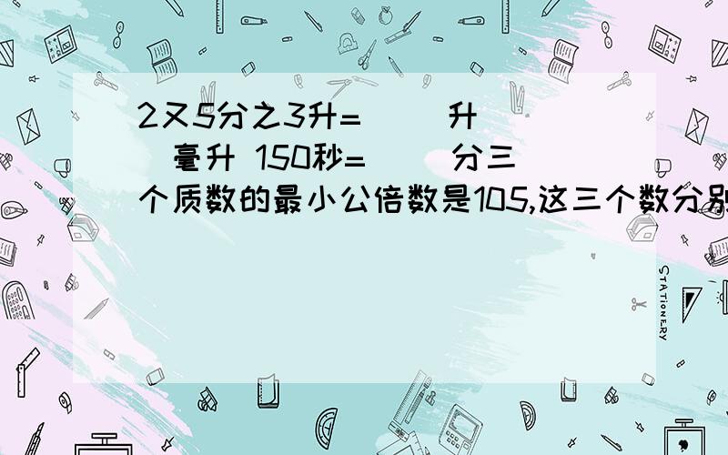 2又5分之3升=（ ）升（ ）毫升 150秒=（ ）分三个质数的最小公倍数是105,这三个数分别是（ ） （ ） （ ） 把1又2分之1:10分之1化成最简整数比是（ ）,比值是（ ）