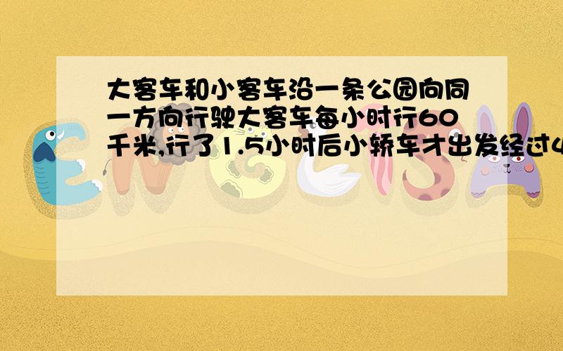 大客车和小客车沿一条公园向同一方向行驶大客车每小时行60千米,行了1.5小时后小轿车才出发经过4.5小时追客车小轿车每小时行多少千米