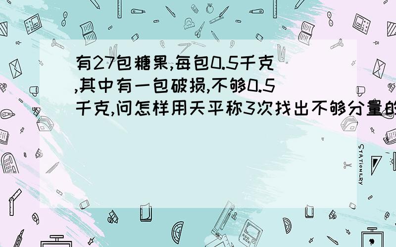 有27包糖果,每包0.5千克,其中有一包破损,不够0.5千克,问怎样用天平称3次找出不够分量的那一包?