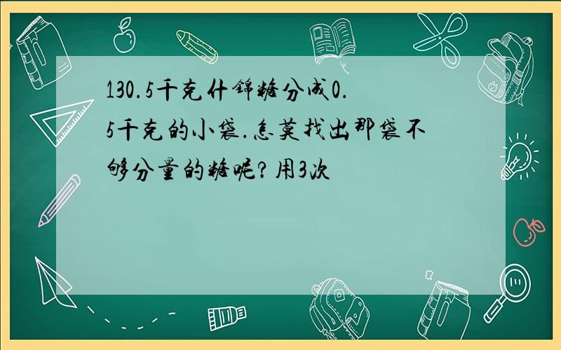 130.5千克什锦糖分成0.5千克的小袋.怎莫找出那袋不够分量的糖呢?用3次