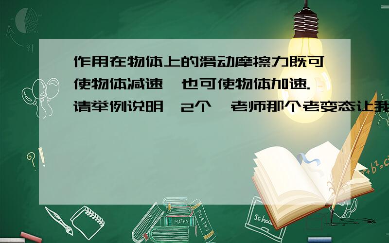 作用在物体上的滑动摩擦力既可使物体减速,也可使物体加速.请举例说明,2个,老师那个老变态让我们举例子.