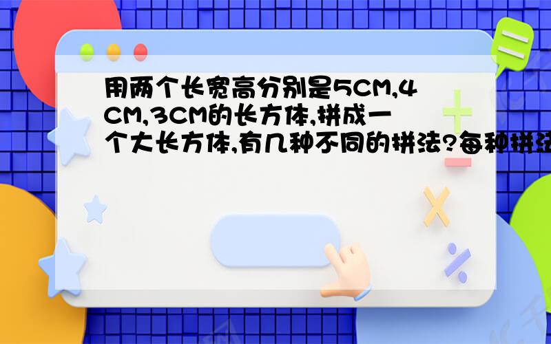 用两个长宽高分别是5CM,4CM,3CM的长方体,拼成一个大长方体,有几种不同的拼法?每种拼法的表面积各是多少?