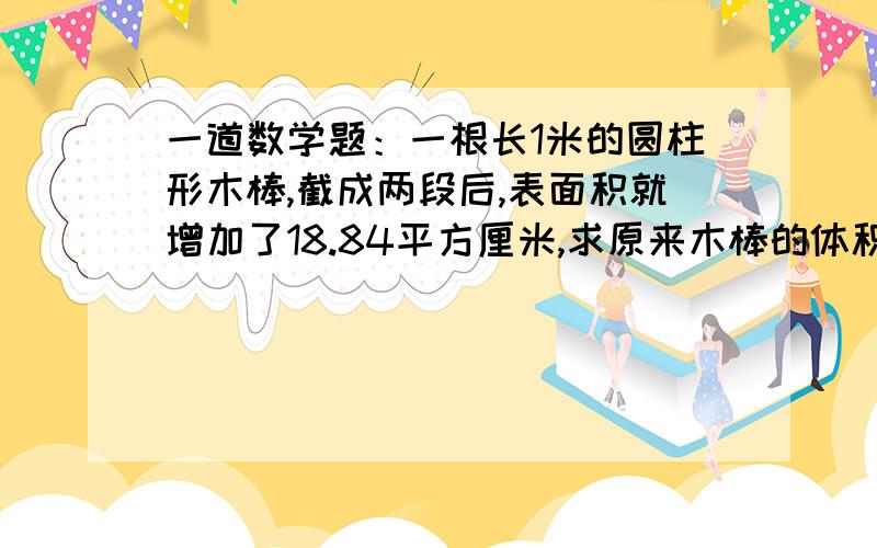 一道数学题：一根长1米的圆柱形木棒,截成两段后,表面积就增加了18.84平方厘米,求原来木棒的体积.