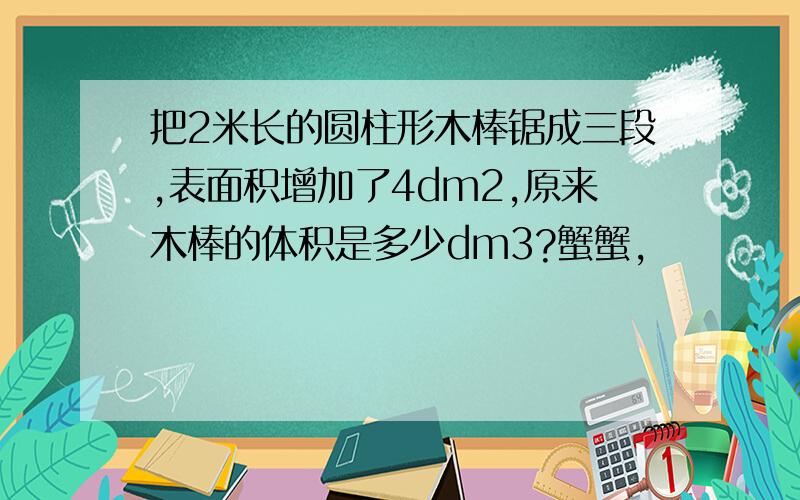 把2米长的圆柱形木棒锯成三段,表面积增加了4dm2,原来木棒的体积是多少dm3?蟹蟹,