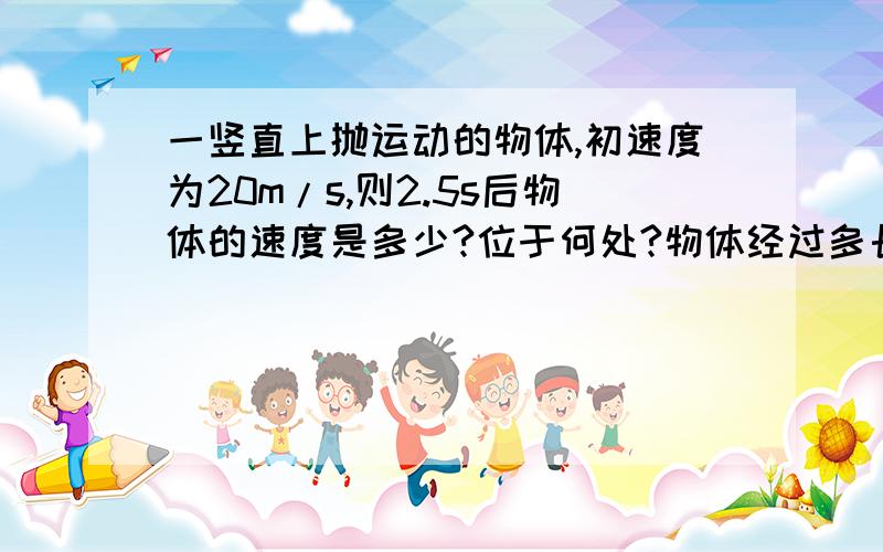 一竖直上抛运动的物体,初速度为20m/s,则2.5s后物体的速度是多少?位于何处?物体经过多长时间后,其位置在初始位置正上方15m处?（g取10m/s）