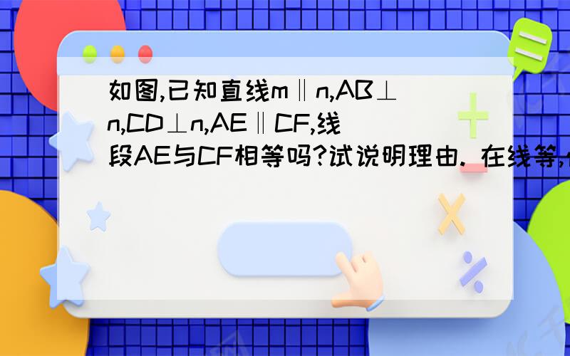 如图,已知直线m‖n,AB⊥n,CD⊥n,AE‖CF,线段AE与CF相等吗?试说明理由. 在线等,快!