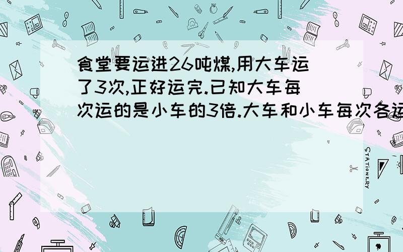 食堂要运进26吨煤,用大车运了3次,正好运完.已知大车每次运的是小车的3倍.大车和小车每次各运多少吨?用大车运了3次，小车运了4次