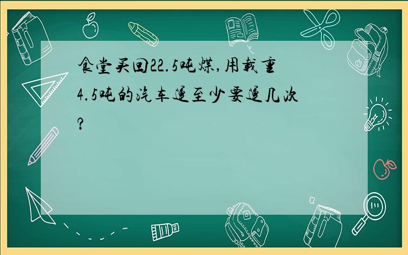 食堂买回22.5吨煤,用载重4.5吨的汽车运至少要运几次?